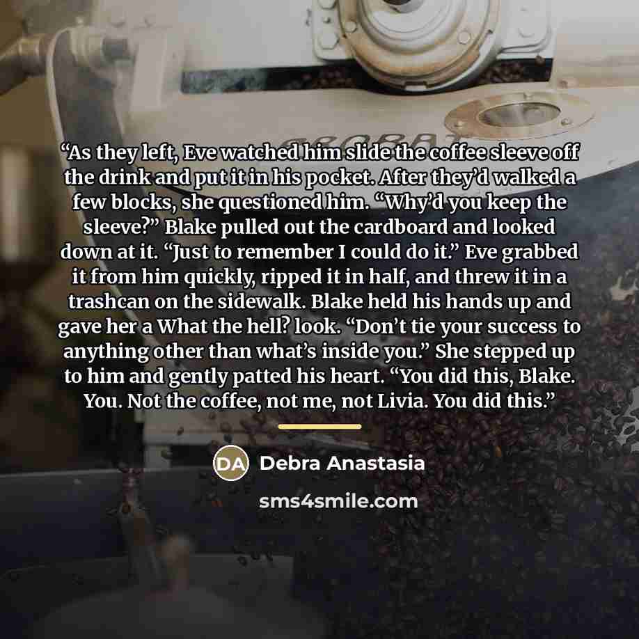 “As they left, Eve watched him slide the coffee sleeve off the drink and put it in his pocket. After they’d walked a few blocks, she questioned him. “Why’d you keep the sleeve?” Blake pulled out the cardboard and looked down at it. “Just to remember I could do it.” Eve grabbed it from him quickly…” quote by Debra Anastasia