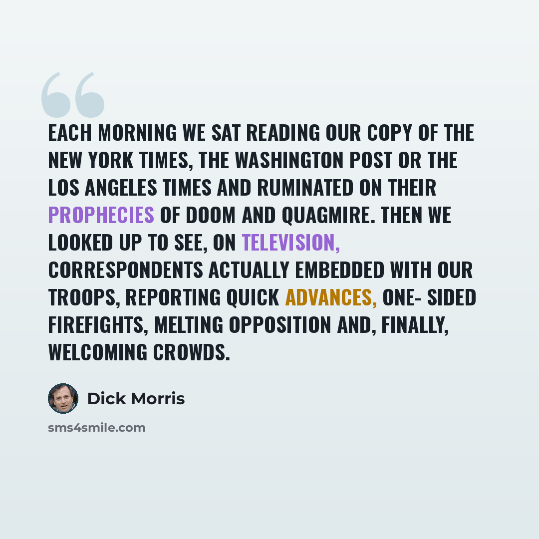 “Each morning we sat reading our copy of the New York Times, the Washington Post or the Los Angeles Times and ruminated on their prophecies of doom and quagmire. Then we looked up to see, on television, correspondents actually embedded with our troops, reporting quick advances, one- sided…” quote by Dick Morris