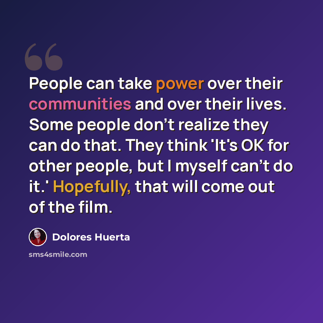 “People can take power over their communities and over their lives. Some people don't realize they can do that. They think 'It's OK for other people, but I myself can't do it.' Hopefully, that will come out of the film.” quote by Dolores Huerta
