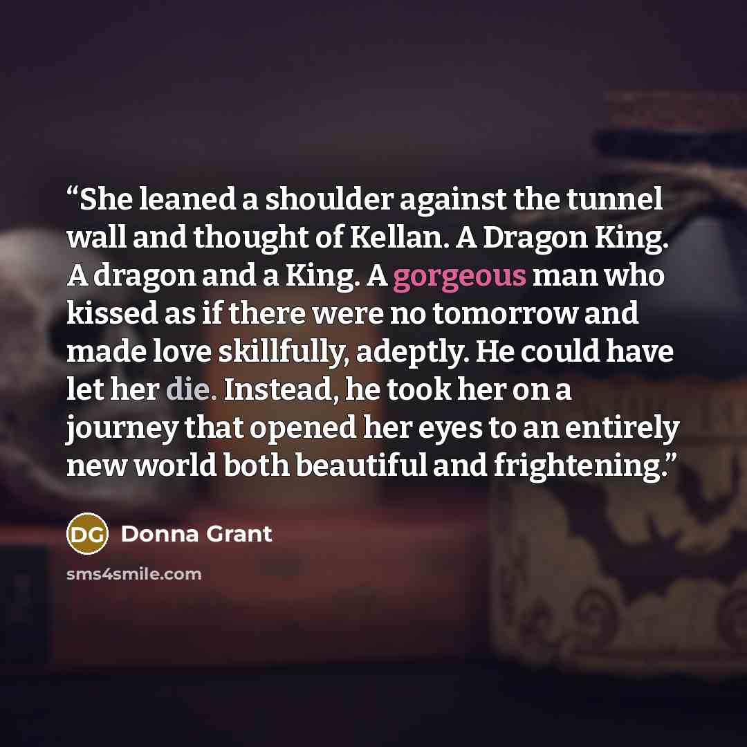 “She leaned a shoulder against the tunnel wall and thought of Kellan. A Dragon King. A dragon and a King. A gorgeous man who kissed as if there were no tomorrow and made love skillfully, adeptly. He could have let her die. Instead, he took her on a journey that opened her eyes to an entirely new…” quote by Donna Grant