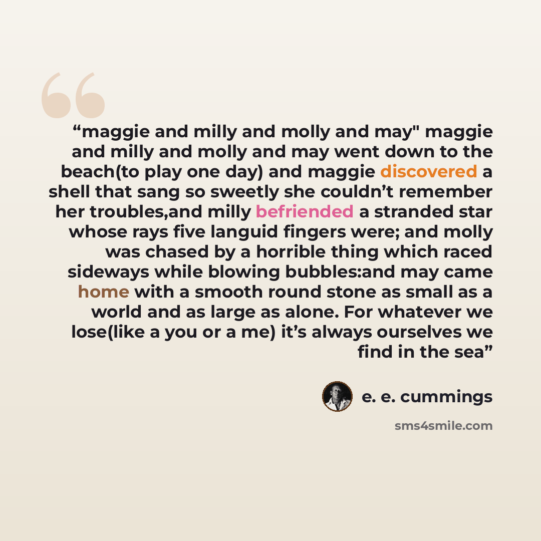 “maggie and milly and molly and may" maggie and milly and molly and may went down to the beach(to play one day) and maggie discovered a shell that sang so sweetly she couldn’t remember her troubles,and milly befriended a stranded star whose rays five languid fingers were; and molly was chased by a…” quote by E. E. Cummings