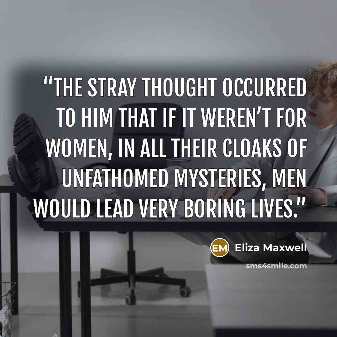 “The stray thought occurred to him that if it weren’t for women, in all their cloaks of unfathomed mysteries, men would lead very boring lives.” quote by Eliza Maxwell