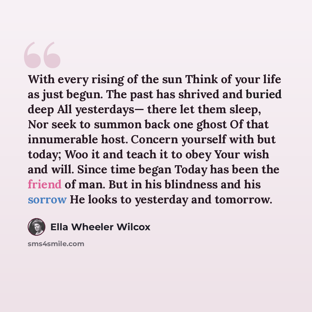 “With every rising of the sun Think of your life as just begun. The past has shrived and buried deep All yesterdays— there let them sleep, Nor seek to summon back one ghost Of that innumerable host. Concern yourself with but today; Woo it and teach it to obey Your wish and will. Since time began…” quote by Ella Wheeler Wilcox