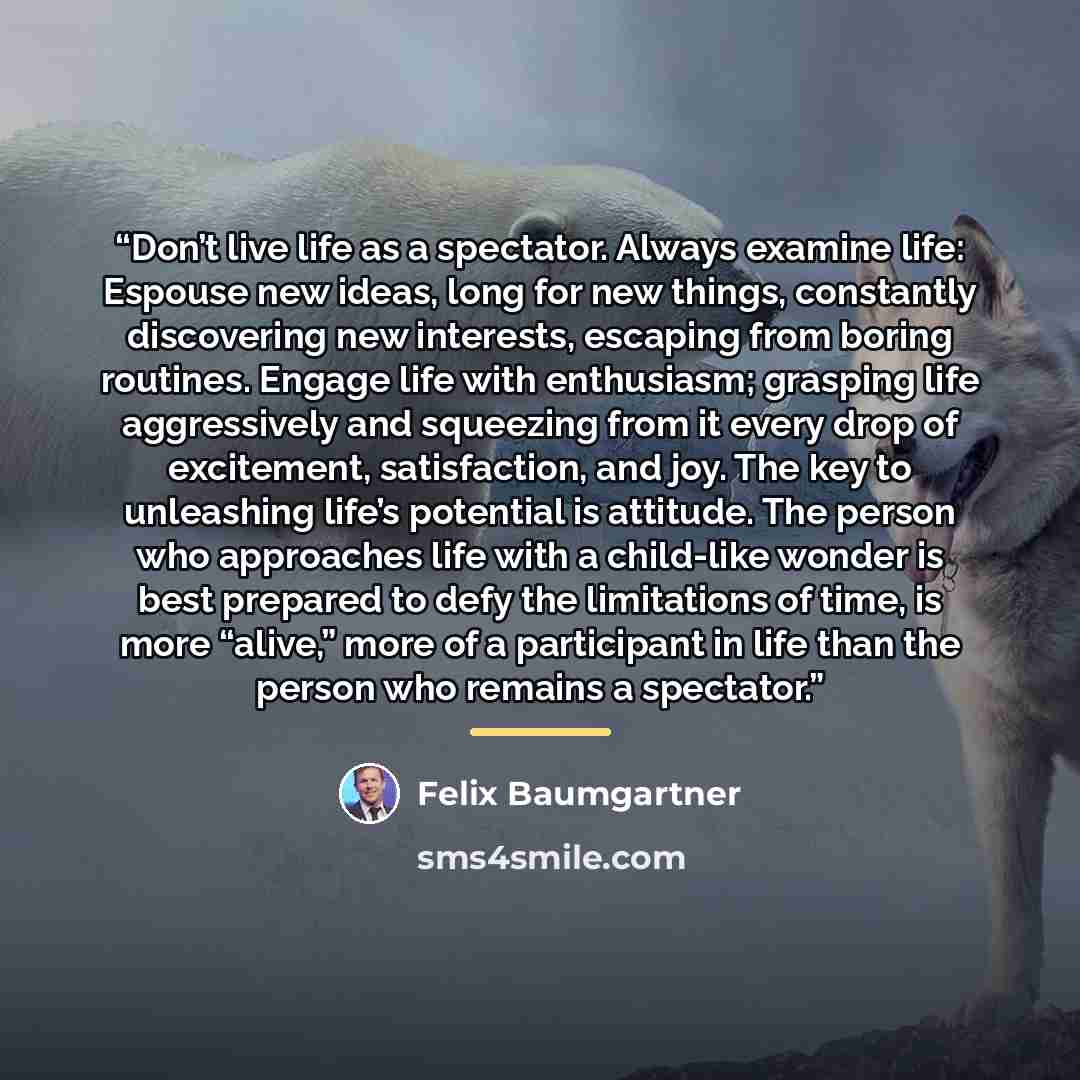 “Don’t live life as a spectator. Always examine life: Espouse new ideas, long for new things, constantly discovering new interests, escaping from boring routines. Engage life with enthusiasm; grasping life aggressively and squeezing from it every drop of excitement, satisfaction, and joy. The key…” quote by Felix Baumgartner