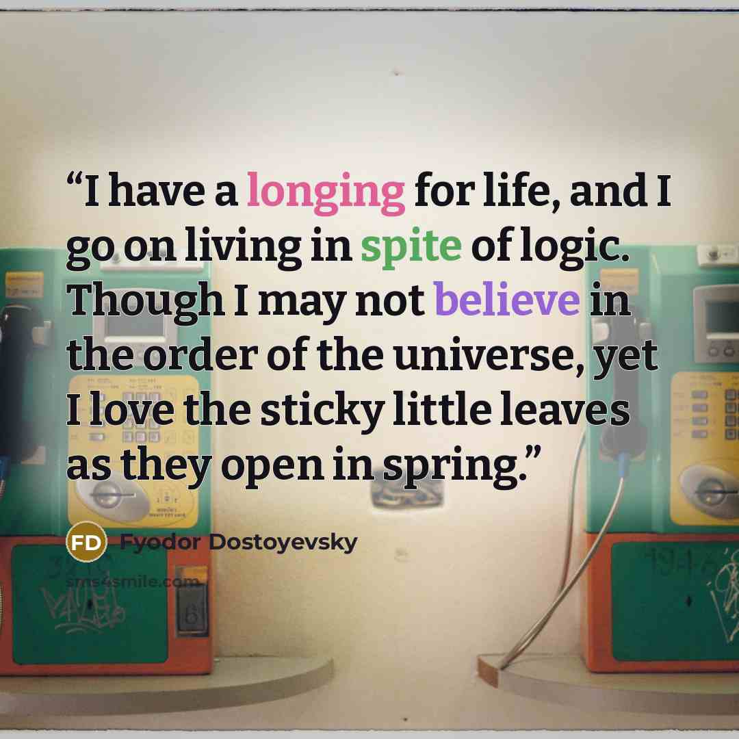 “I have a longing for life, and I go on living in spite of logic. Though I may not believe in the order of the universe, yet I love the sticky little leaves as they open in spring.” quote by Fyodor Dostoyevsky