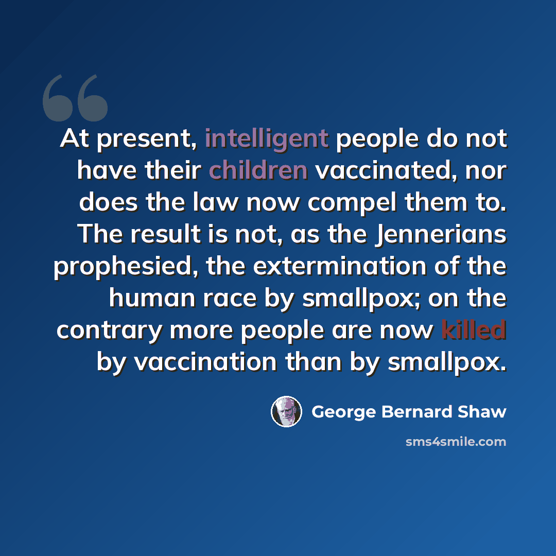 “At present, intelligent people do not have their children vaccinated, nor does the law now compel them to. The result is not, as the Jennerians prophesied, the extermination of the human race by smallpox; on the contrary more people are now killed by vaccination than by smallpox.” quote by George Bernard Shaw