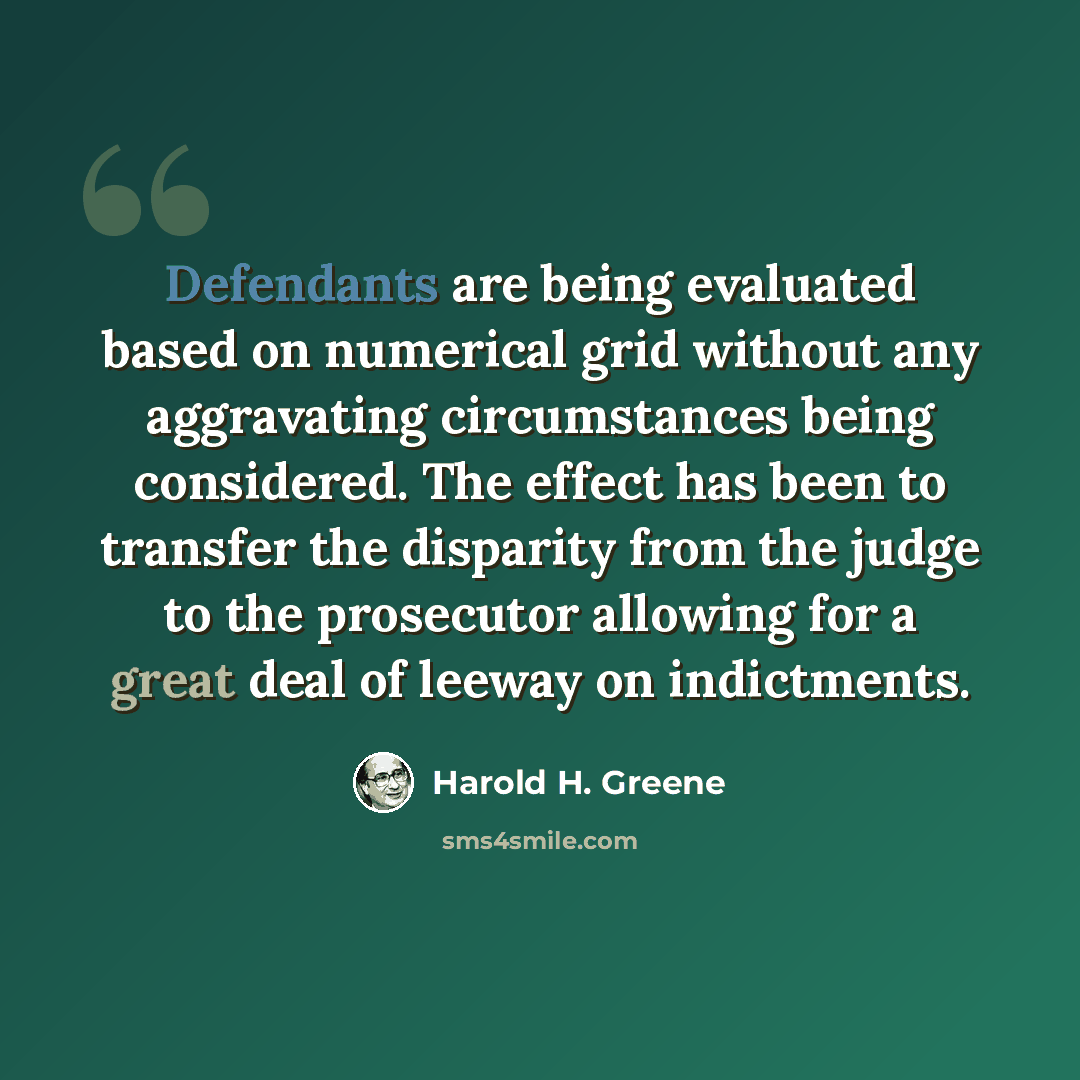 “Defendants are being evaluated based on numerical grid without any aggravating circumstances being considered. The effect has been to transfer the disparity from the judge to the prosecutor allowing for a great deal of leeway on indictments.” quote by Harold H. Greene