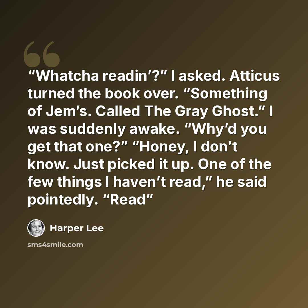 “Whatcha readin’?” I asked. Atticus turned the book over. “Something of Jem’s. Called The Gray Ghost.” I was suddenly awake. “Why’d you get that one?” “Honey, I don’t know. Just picked it up. One of the few things I haven’t read,” he said pointedly. “Read” quote by Harper Lee