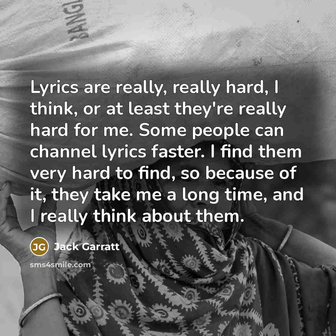 “Lyrics are really, really hard, I think, or at least they're really hard for me. Some people can channel lyrics faster. I find them very hard to find, so because of it, they take me a long time, and I really think about them.” quote by Jack Garratt
