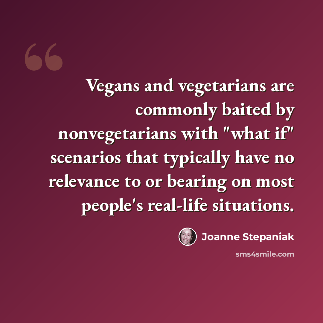 “Vegans and vegetarians are commonly baited by nonvegetarians with "what if" scenarios that typically have no relevance to or bearing on most people's real-life situations.” quote by Joanne Stepaniak