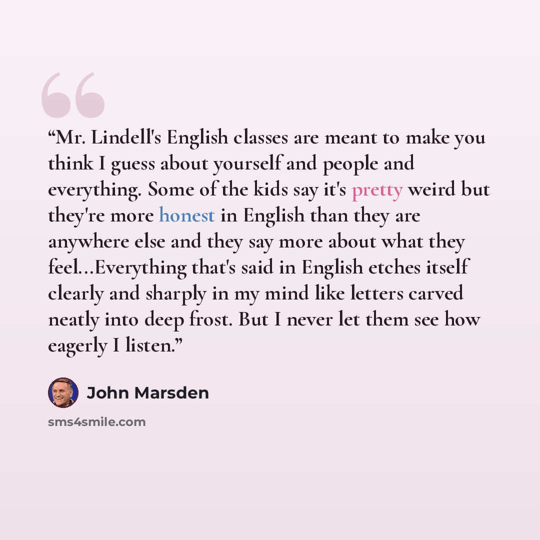 “Mr. Lindell's English classes are meant to make you think I guess about yourself and people and everything. Some of the kids say it's pretty weird but they're more honest in English than they are anywhere else and they say more about what they feel...Everything that's said in English etches itself…” quote by John Marsden