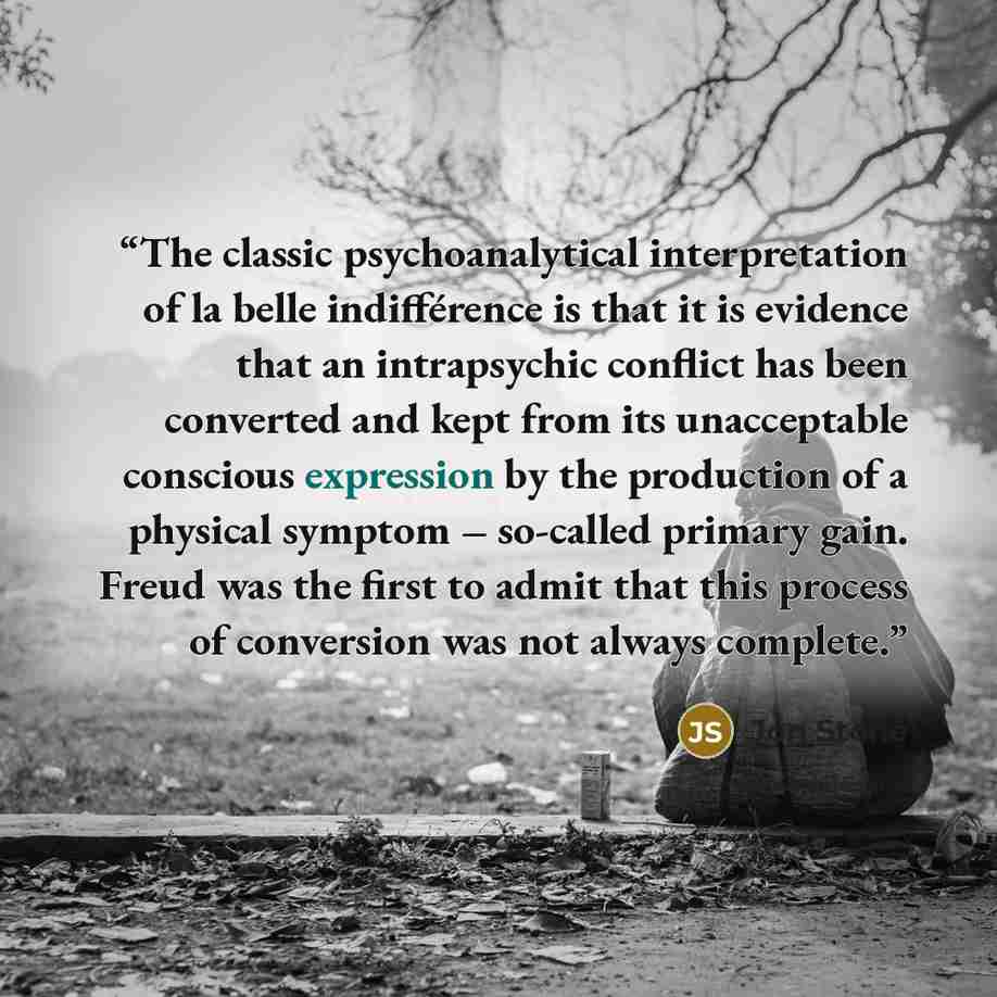 “The classic psychoanalytical interpretation of la belle indifférence is that it is evidence that an intrapsychic conflict has been converted and kept from its unacceptable conscious expression by the production of a physical symptom – so-called primary gain. Freud was the first to admit that this…” quote by Jon Stone
