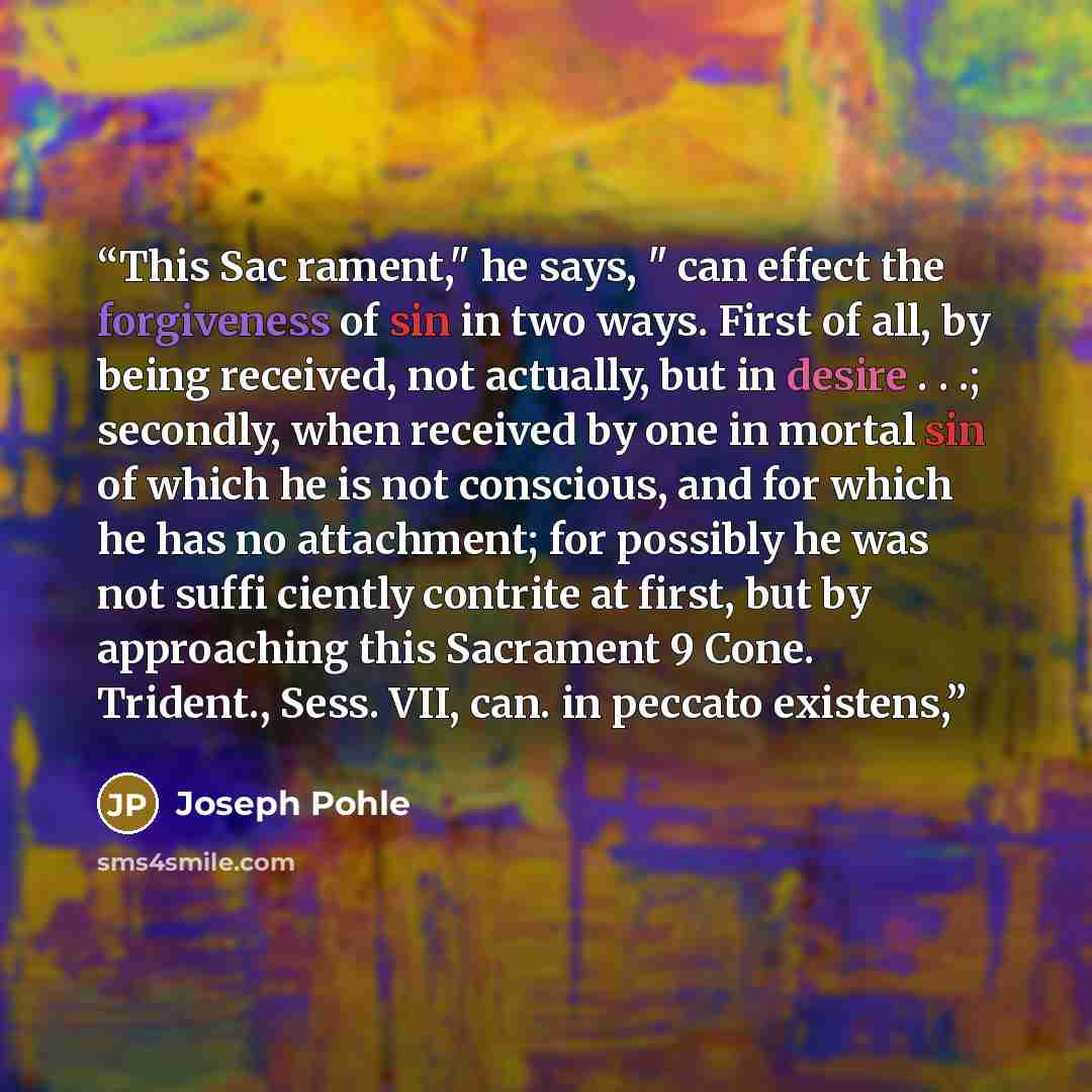 “This Sac rament," he says, " can effect the forgiveness of sin in two ways. First of all, by being received, not actually, but in desire . . .; secondly, when received by one in mortal sin of which he is not conscious, and for which he has no attachment; for possibly he was not suffi ciently…” quote by Joseph Pohle