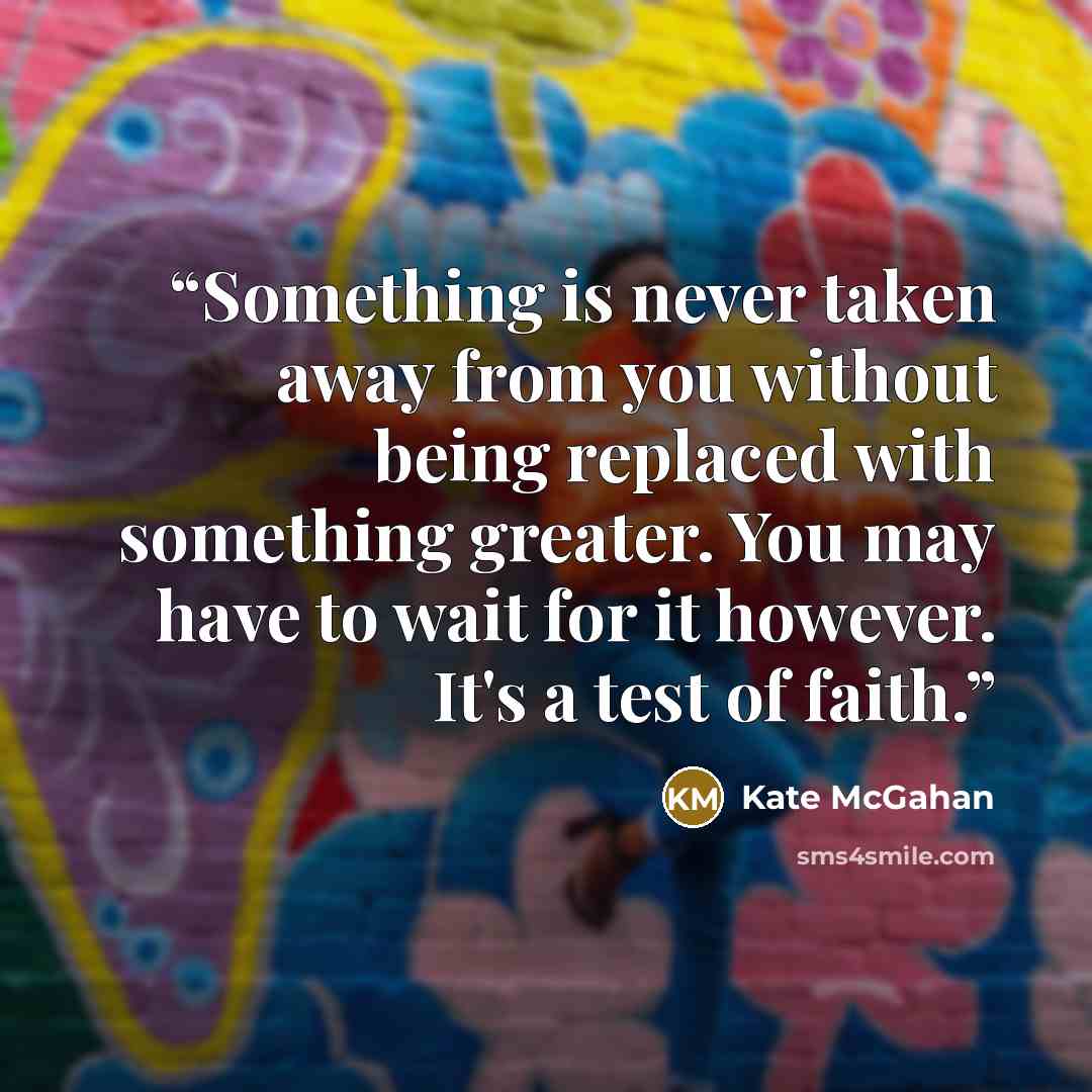“Something is never taken away from you without being replaced with something greater. You may have to wait for it however. It's a test of faith.” quote by Kate McGahan