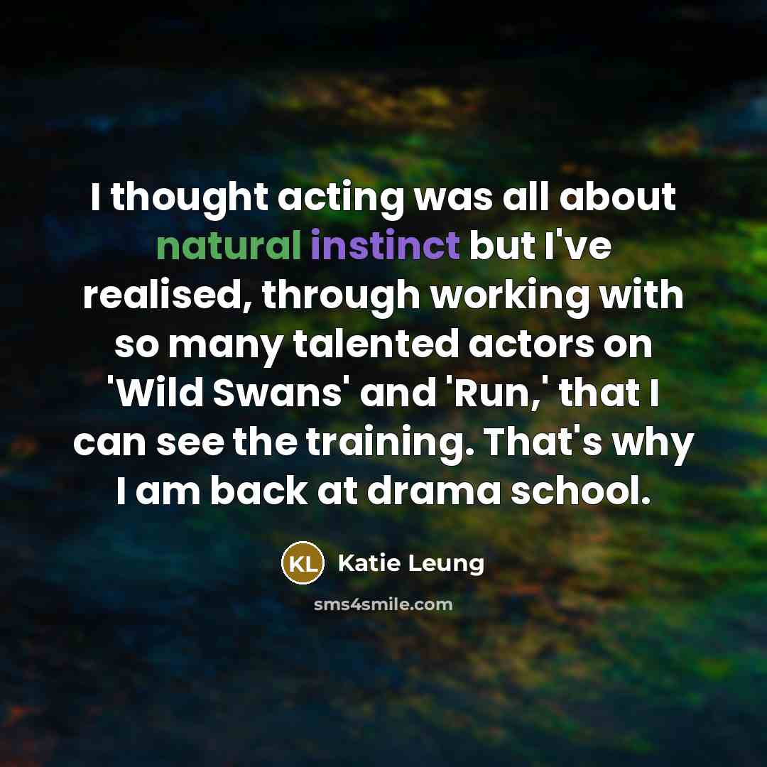 “I thought acting was all about natural instinct but I've realised, through working with so many talented actors on 'Wild Swans' and 'Run,' that I can see the training. That's why I am back at drama school.” quote by Katie Leung