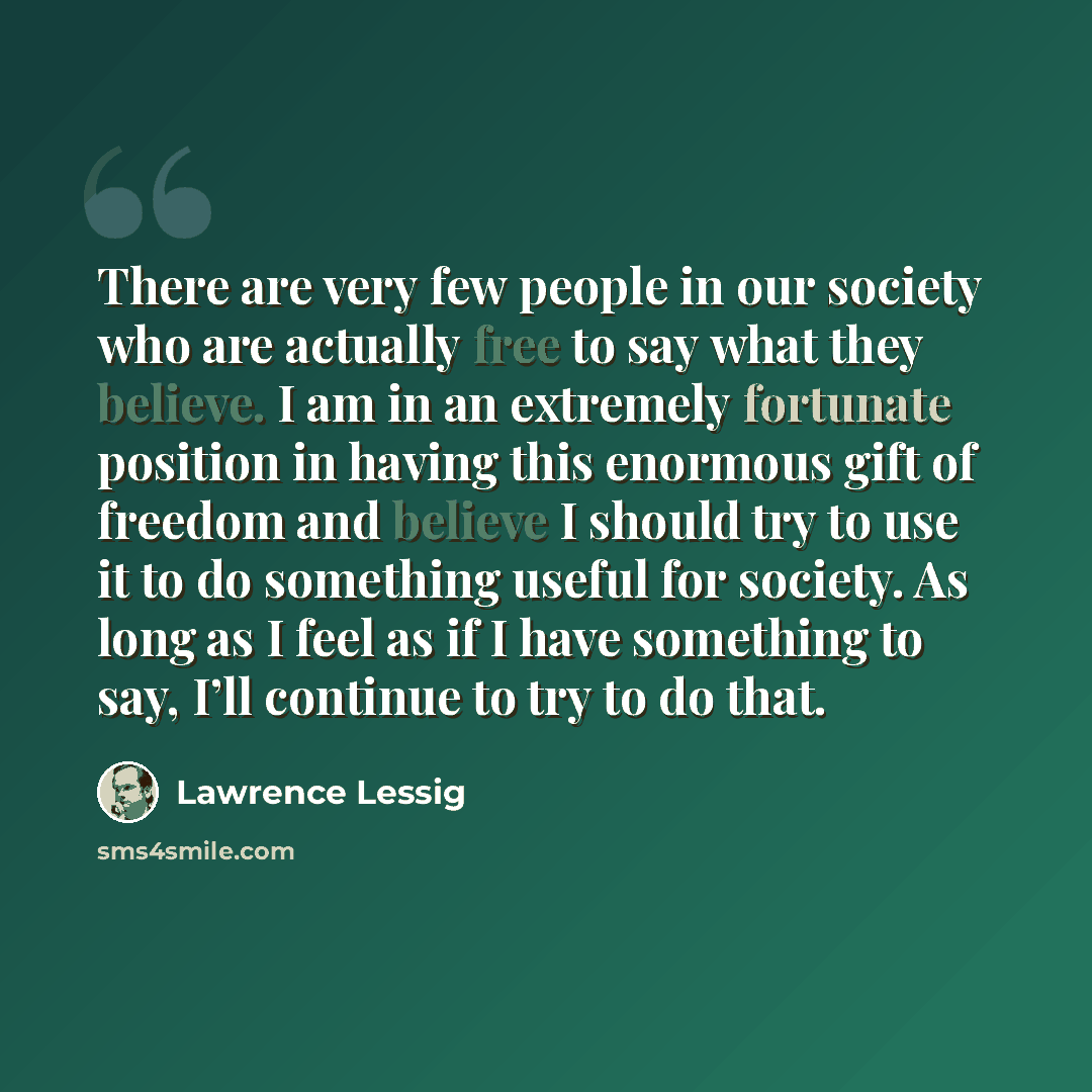 “There are very few people in our society who are actually free to say what they believe. I am in an extremely fortunate position in having this enormous gift of freedom and believe I should try to use it to do something useful for society. As long as I feel as if I have something to say, I’ll…” quote by Lawrence Lessig