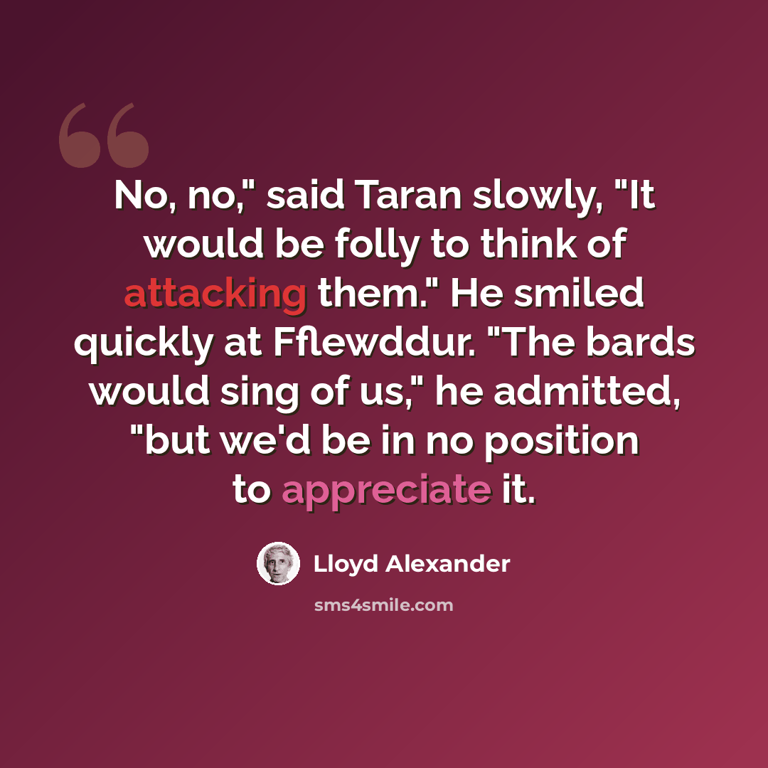 “No, no," said Taran slowly, "It would be folly to think of attacking them." He smiled quickly at Fflewddur. "The bards would sing of us," he admitted, "but we'd be in no position to appreciate it.” quote by Lloyd Alexander