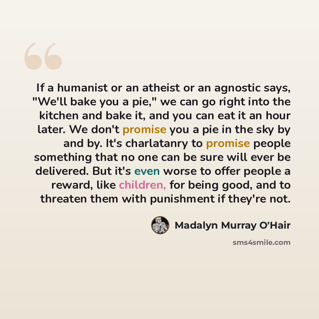 “If a humanist or an atheist or an agnostic says, "We'll bake you a pie," we can go right into the kitchen and bake it, and you can eat it an hour later. We don't promise you a pie in the sky by and by. It's charlatanry to promise people something that no one can be sure will ever be delivered. But…” quote by Madalyn Murray O'Hair