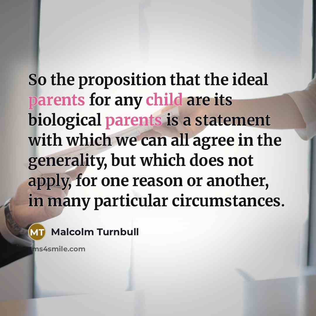 “So the proposition that the ideal parents for any child are its biological parents is a statement with which we can all agree in the generality, but which does not apply, for one reason or another, in many particular circumstances.” quote by Malcolm Turnbull