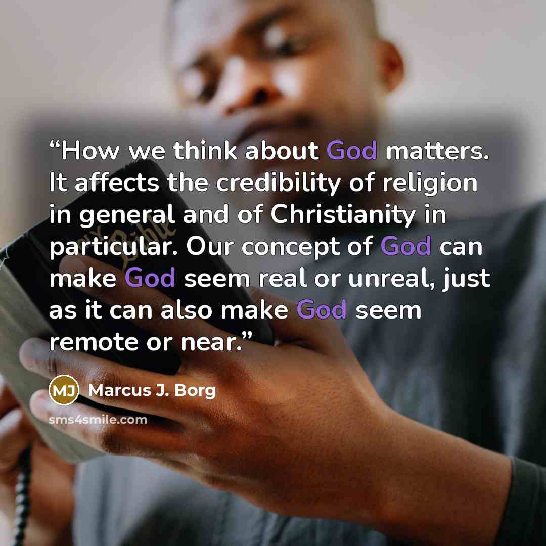 “How we think about God matters. It affects the credibility of religion in general and of Christianity in particular. Our concept of God can make God seem real or unreal, just as it can also make God seem remote or near.” quote by Marcus J. Borg