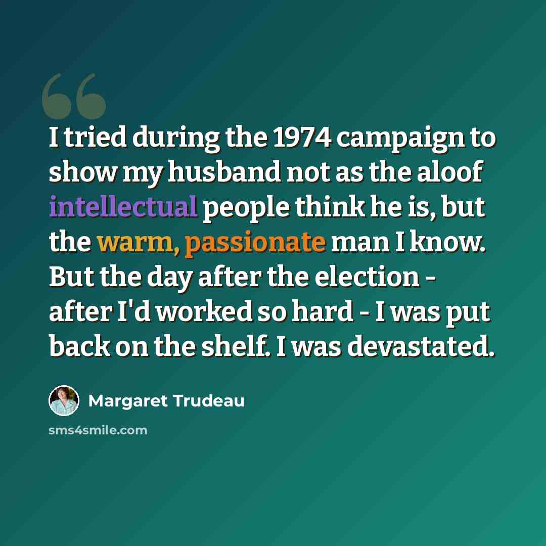 “I tried during the 1974 campaign to show my husband not as the aloof intellectual people think he is, but the warm, passionate man I know. But the day after the election - after I'd worked so hard - I was put back on the shelf. I was devastated.” quote by Margaret Trudeau