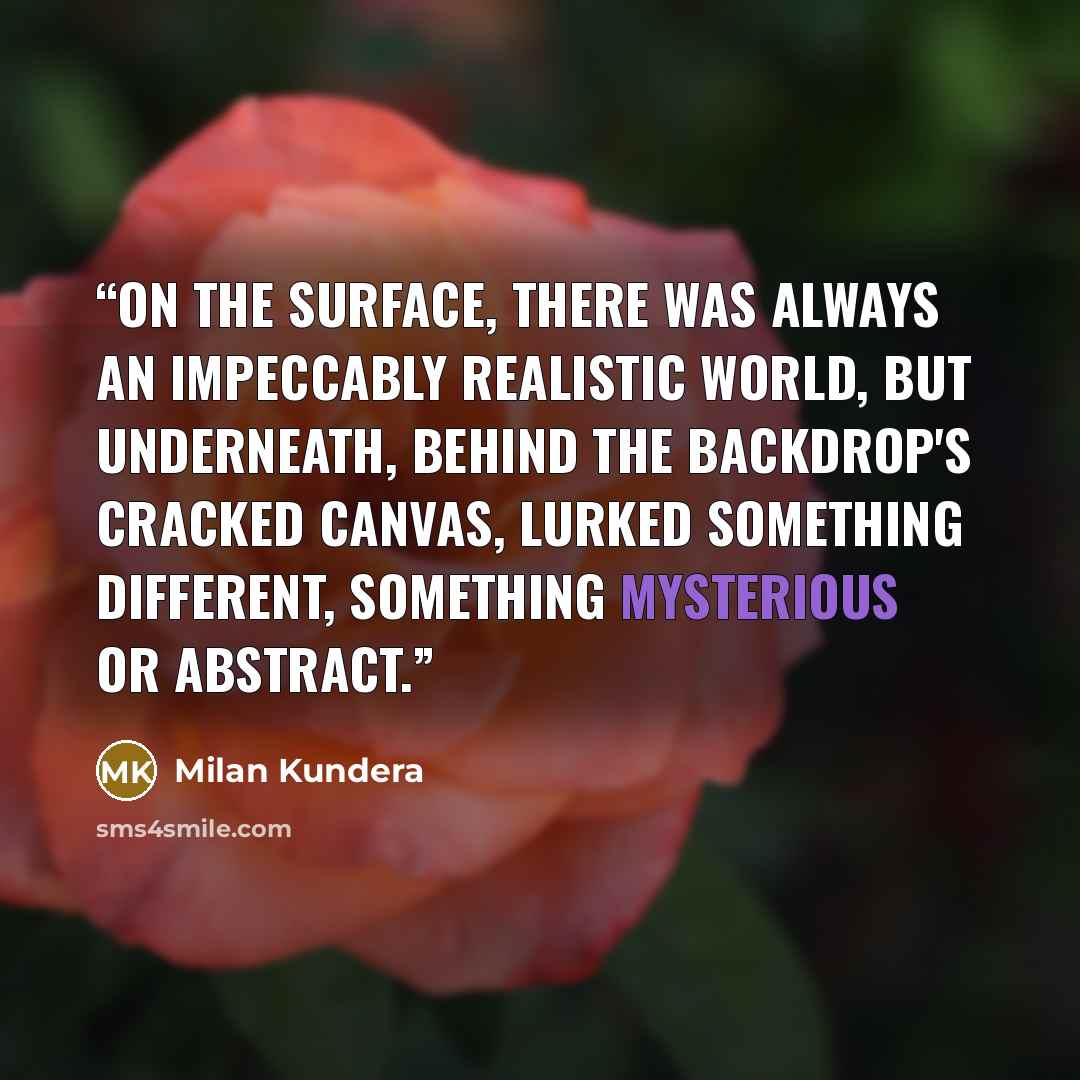 “On the surface, there was always an impeccably realistic world, but underneath, behind the backdrop's cracked canvas, lurked something different, something mysterious or abstract.” quote by Milan Kundera