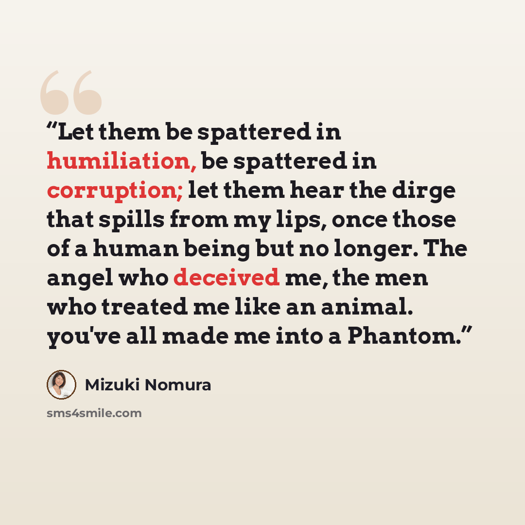 “Let them be spattered in humiliation, be spattered in corruption; let them hear the dirge that spills from my lips, once those of a human being but no longer. The angel who deceived me, the men who treated me like an animal. you've all made me into a Phantom.” quote by Mizuki Nomura