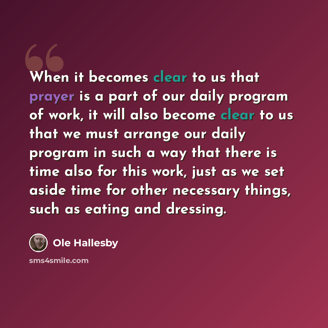 “When it becomes clear to us that prayer is a part of our daily program of work, it will also become clear to us that we must arrange our daily program in such a way that there is time also for this work, just as we set aside time for other necessary things, such as eating and dressing.” quote by Ole Hallesby
