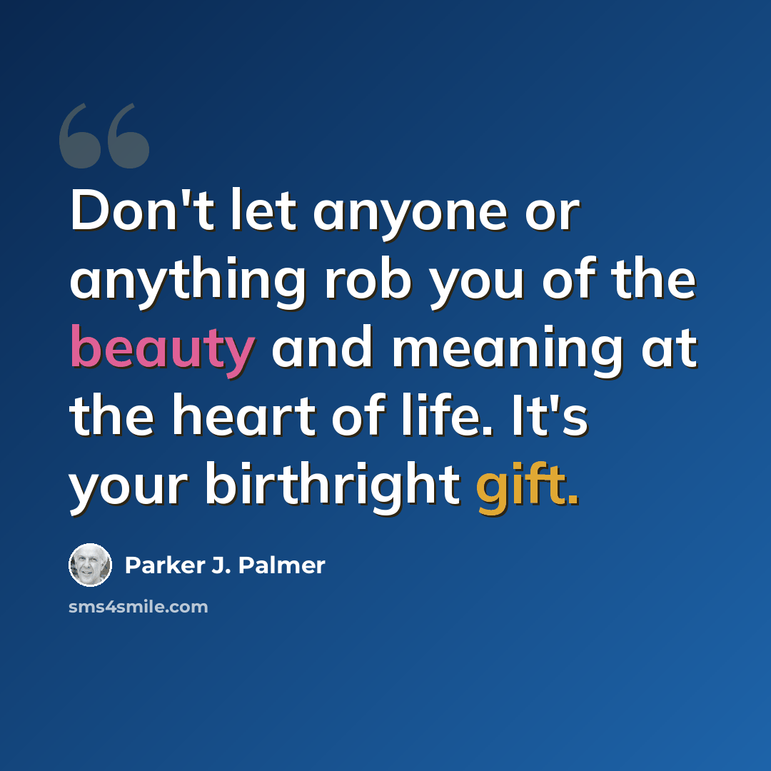 “Don't let anyone or anything rob you of the beauty and meaning at the heart of life. It's your birthright gift.” quote by Parker J. Palmer