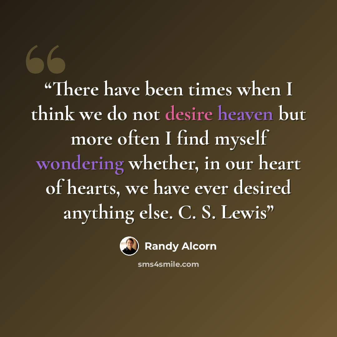 “There have been times when I think we do not desire heaven but more often I find myself wondering whether, in our heart of hearts, we have ever desired anything else. C. S. Lewis” quote by Randy Alcorn