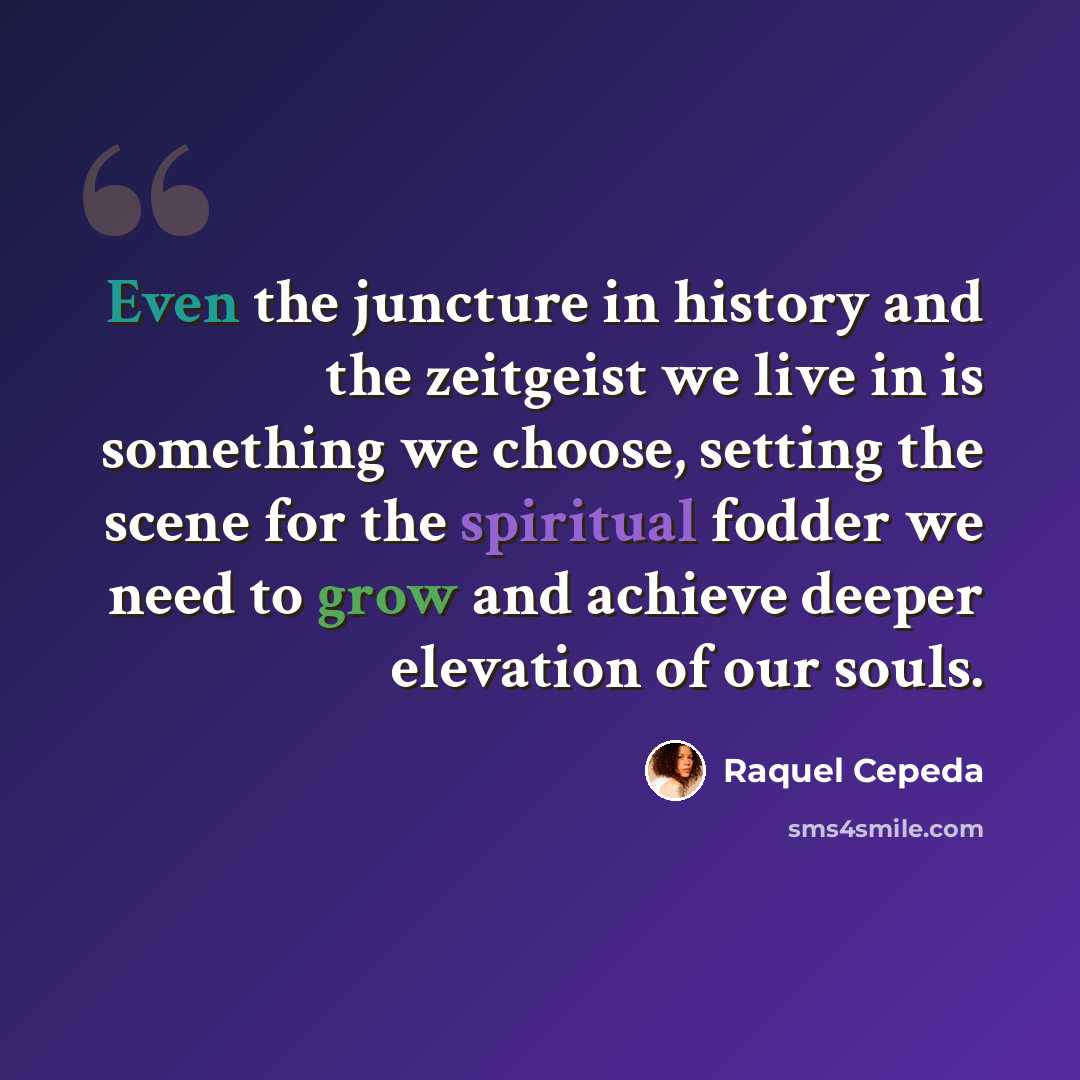 “Even the juncture in history and the zeitgeist we live in is something we choose, setting the scene for the spiritual fodder we need to grow and achieve deeper elevation of our souls.” quote by Raquel Cepeda