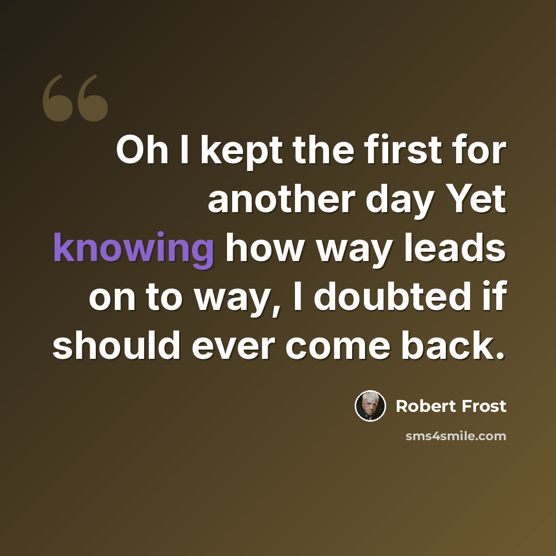 “Oh I kept the first for another day Yet knowing how way leads on to way, I doubted if should ever come back.” quote by Robert Frost