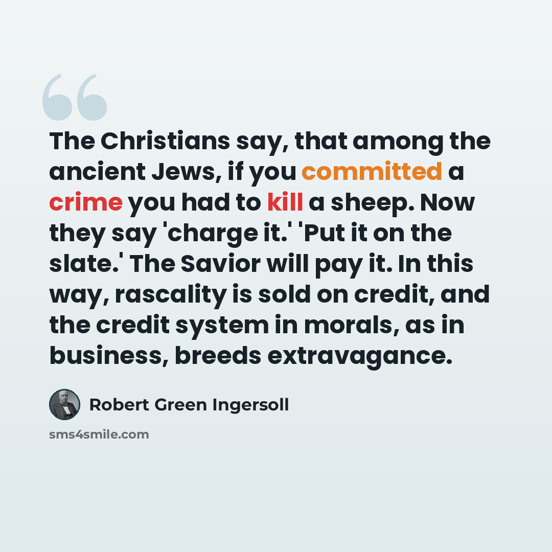 “The Christians say, that among the ancient Jews, if you committed a crime you had to kill a sheep. Now they say 'charge it.' 'Put it on the slate.' The Savior will pay it. In this way, rascality is sold on credit, and the credit system in morals, as in business, breeds extravagance.” quote by Robert Green Ingersoll