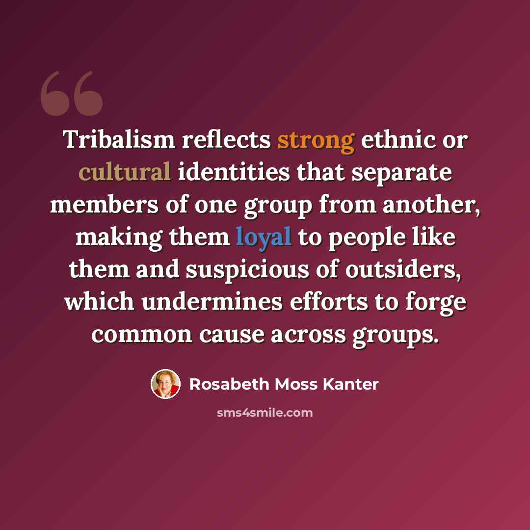 “Tribalism reflects strong ethnic or cultural identities that separate members of one group from another, making them loyal to people like them and suspicious of outsiders, which undermines efforts to forge common cause across groups.” quote by Rosabeth Moss Kanter