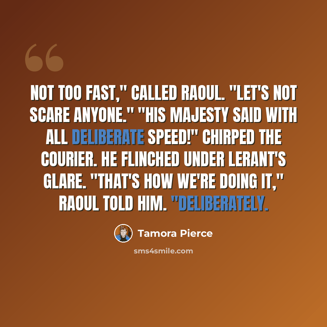 “Not too fast," called Raoul. "Let's not scare anyone." "His majesty said with all deliberate speed!" chirped the courier. He flinched under Lerant's glare. "That's how we're doing it," Raoul told him. "Deliberately.” quote by Tamora Pierce