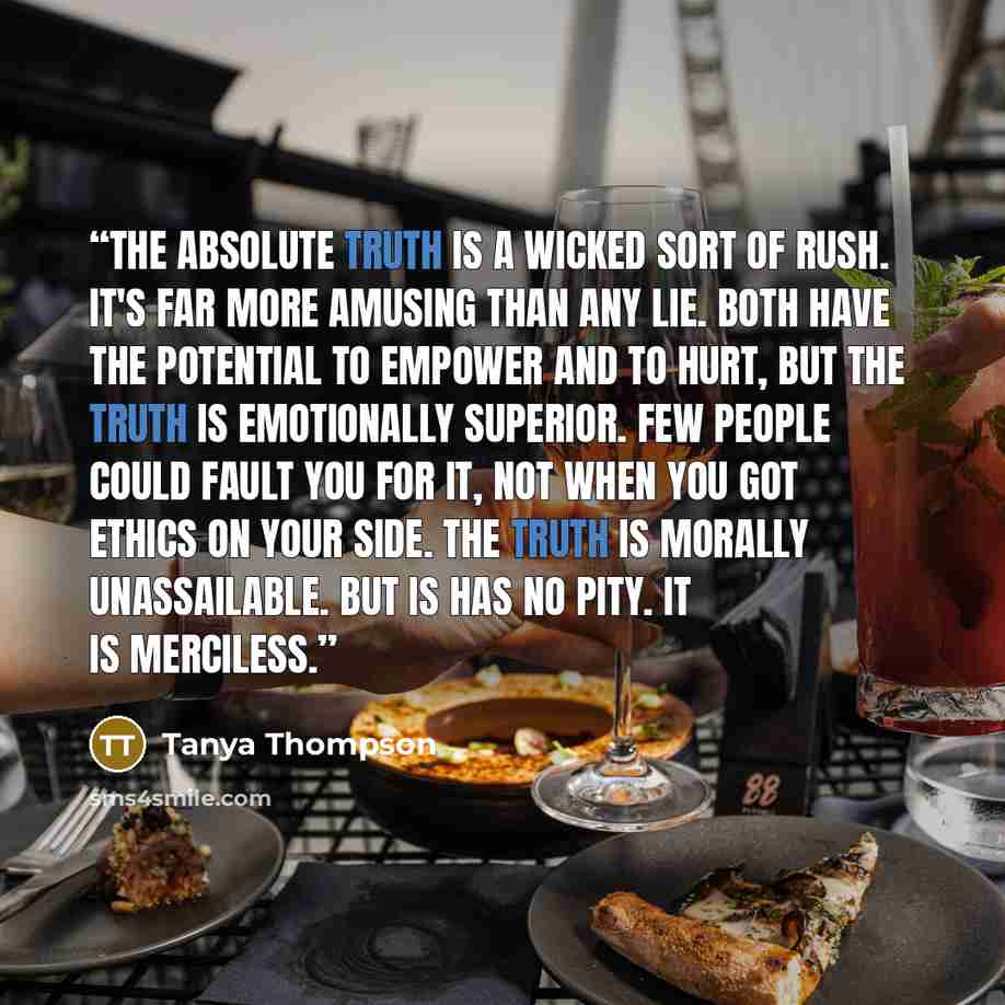 “The absolute truth is a wicked sort of rush. It's far more amusing than any lie. Both have the potential to empower and to hurt, but the truth is emotionally superior. Few people could fault you for it, not when you got ethics on your side. The truth is morally unassailable. But is has no pity. It…” quote by Tanya Thompson