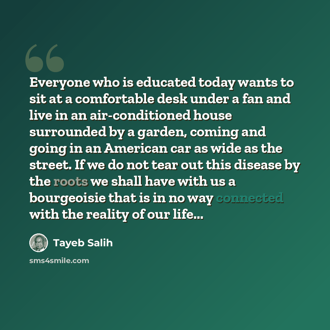 “Everyone who is educated today wants to sit at a comfortable desk under a fan and live in an air-conditioned house surrounded by a garden, coming and going in an American car as wide as the street. If we do not tear out this disease by the roots we shall have with us a bourgeoisie that is in no…” quote by Tayeb Salih