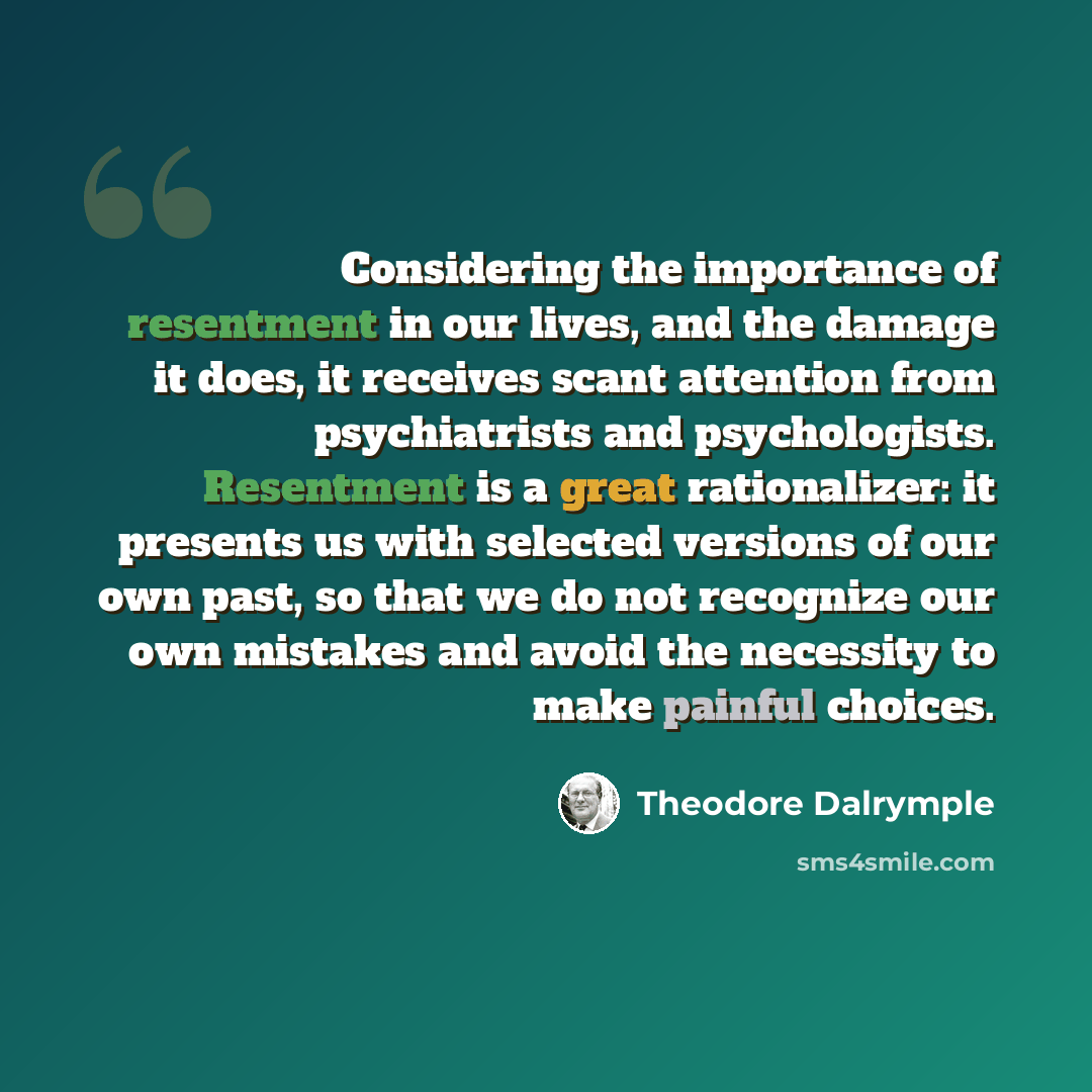 “Considering the importance of resentment in our lives, and the damage it does, it receives scant attention from psychiatrists and psychologists. Resentment is a great rationalizer: it presents us with selected versions of our own past, so that we do not recognize our own mistakes and avoid the…” quote by Theodore Dalrymple