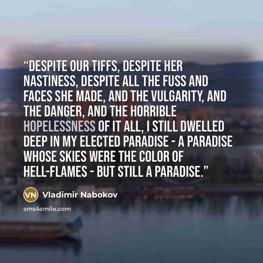 “Despite our tiffs, despite her nastiness, despite all the fuss and faces she made, and the vulgarity, and the danger, and the horrible hopelessness of it all, I still dwelled deep in my elected paradise - a paradise whose skies were the color of hell-flames - but still a paradise.” quote by Vladimir Nabokov