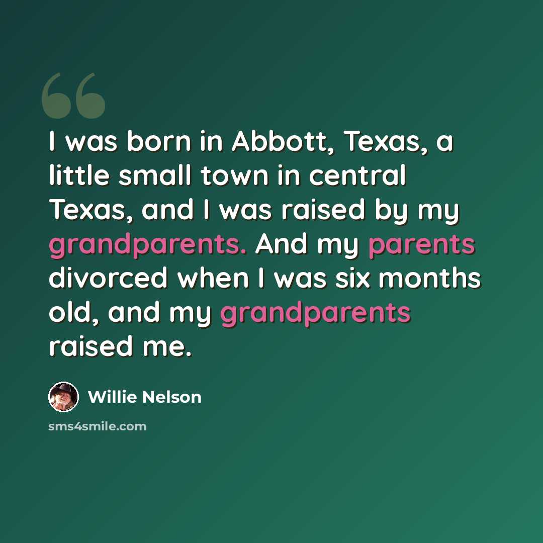 “I was born in Abbott, Texas, a little small town in central Texas, and I was raised by my grandparents. And my parents divorced when I was six months old, and my grandparents raised me.” quote by Willie Nelson