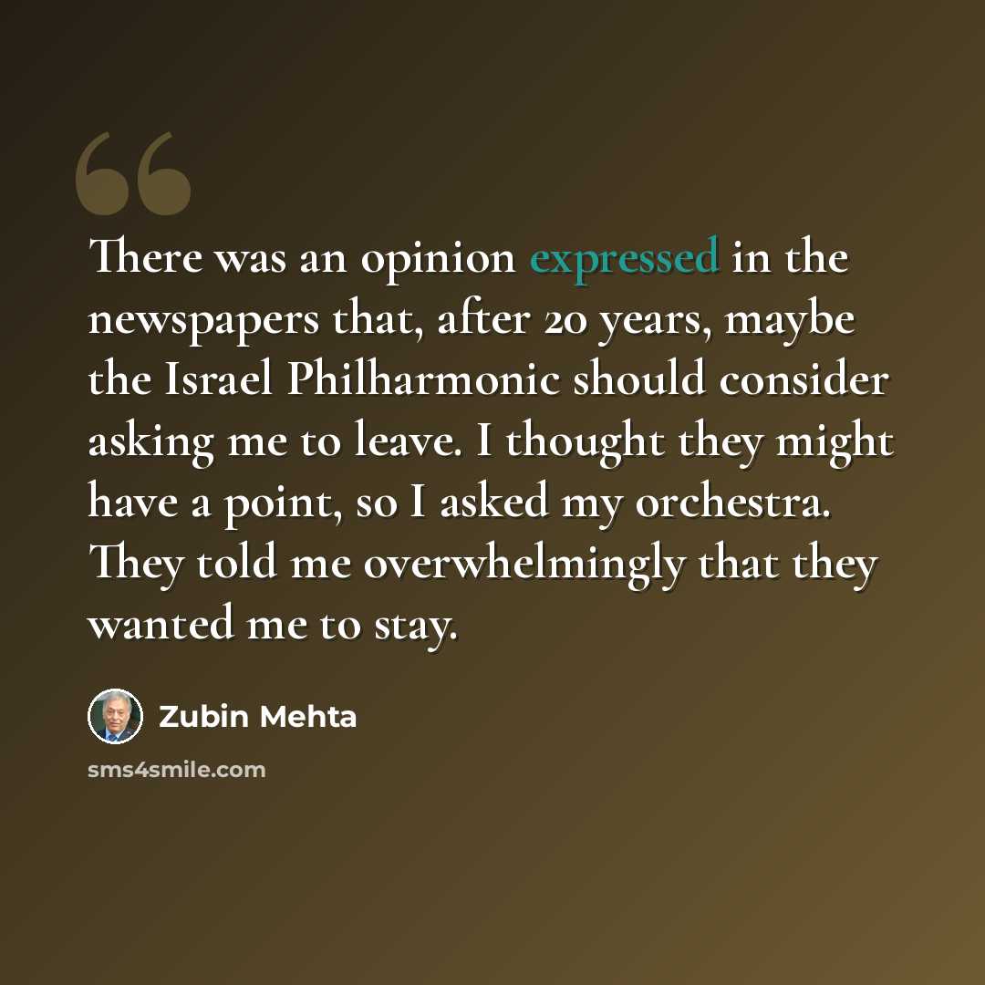 “There was an opinion expressed in the newspapers that, after 20 years, maybe the Israel Philharmonic should consider asking me to leave. I thought they might have a point, so I asked my orchestra. They told me overwhelmingly that they wanted me to stay.” quote by Zubin Mehta