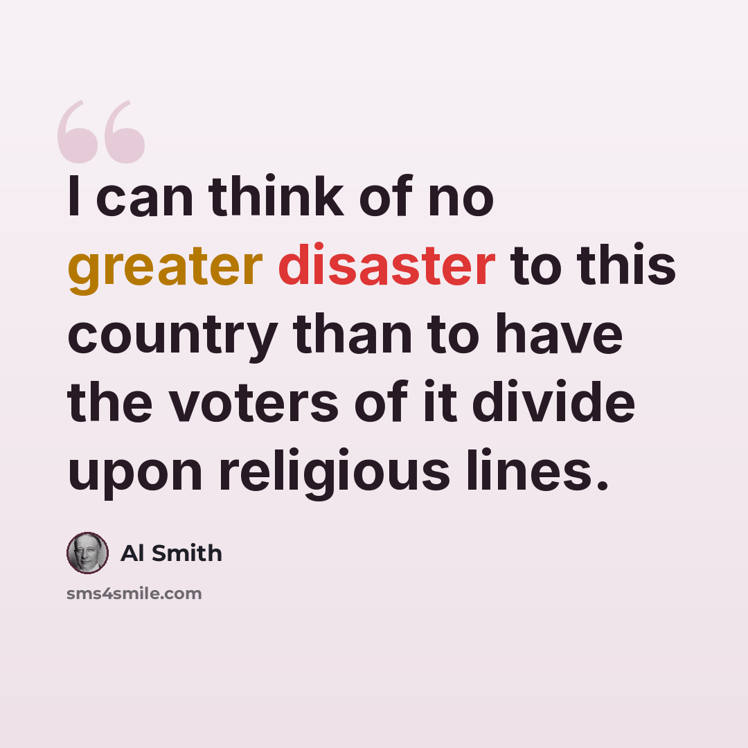 “I can think of no greater disaster to this country than to have the voters of it divide upon religious lines.” quote by Al Smith