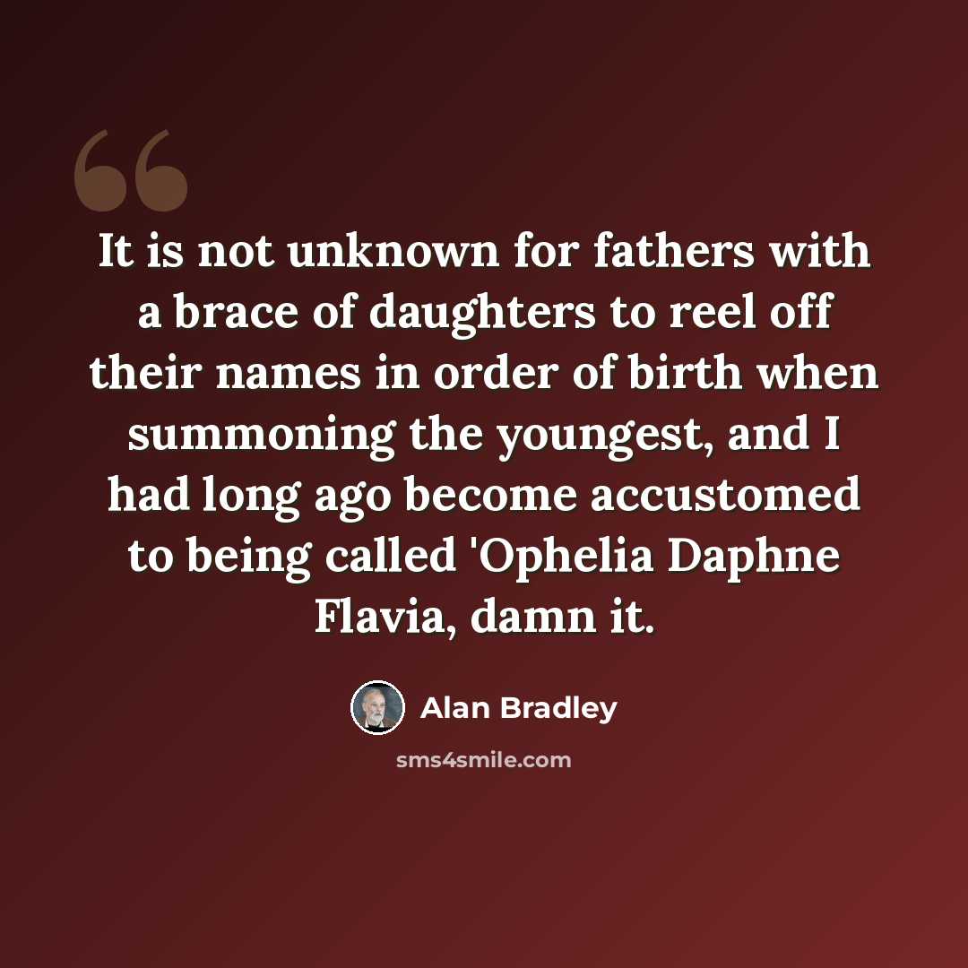 “It is not unknown for fathers with a brace of daughters to reel off their names in order of birth when summoning the youngest, and I had long ago become accustomed to being called 'Ophelia Daphne Flavia, damn it.” quote by Alan Bradley