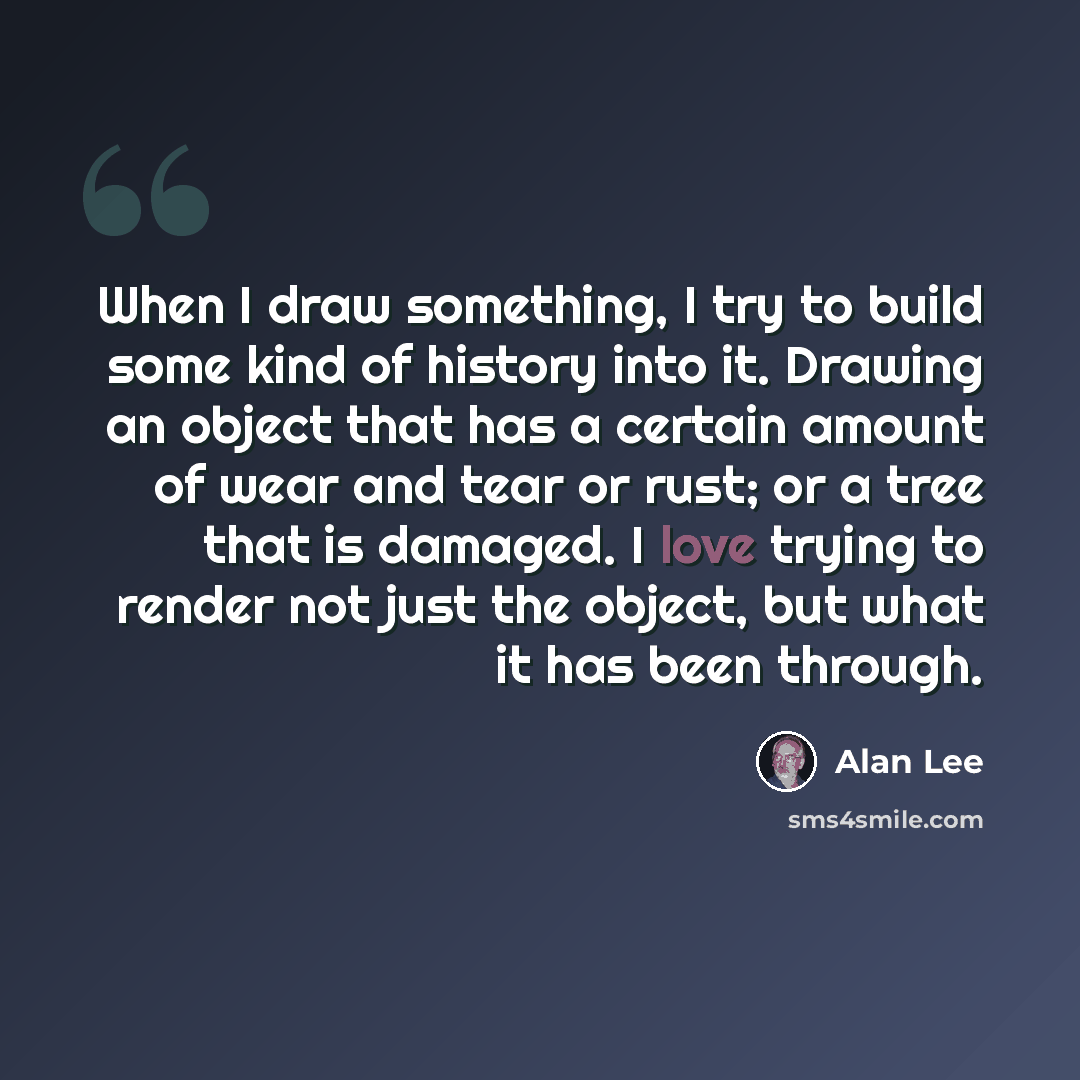 “When I draw something, I try to build some kind of history into it. Drawing an object that has a certain amount of wear and tear or rust; or a tree that is damaged. I love trying to render not just the object, but what it has been through.” quote by Alan Lee