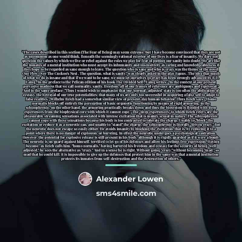 “The cases described in this section (The Fear of Being) may seem extreme, but I have become convinced that they are not as uncommon as one would think. Beneath the seemingly rational exterior of our lives is a fear of insanity. We dare not question the values by which we live or rebel against the…” quote by Alexander Lowen