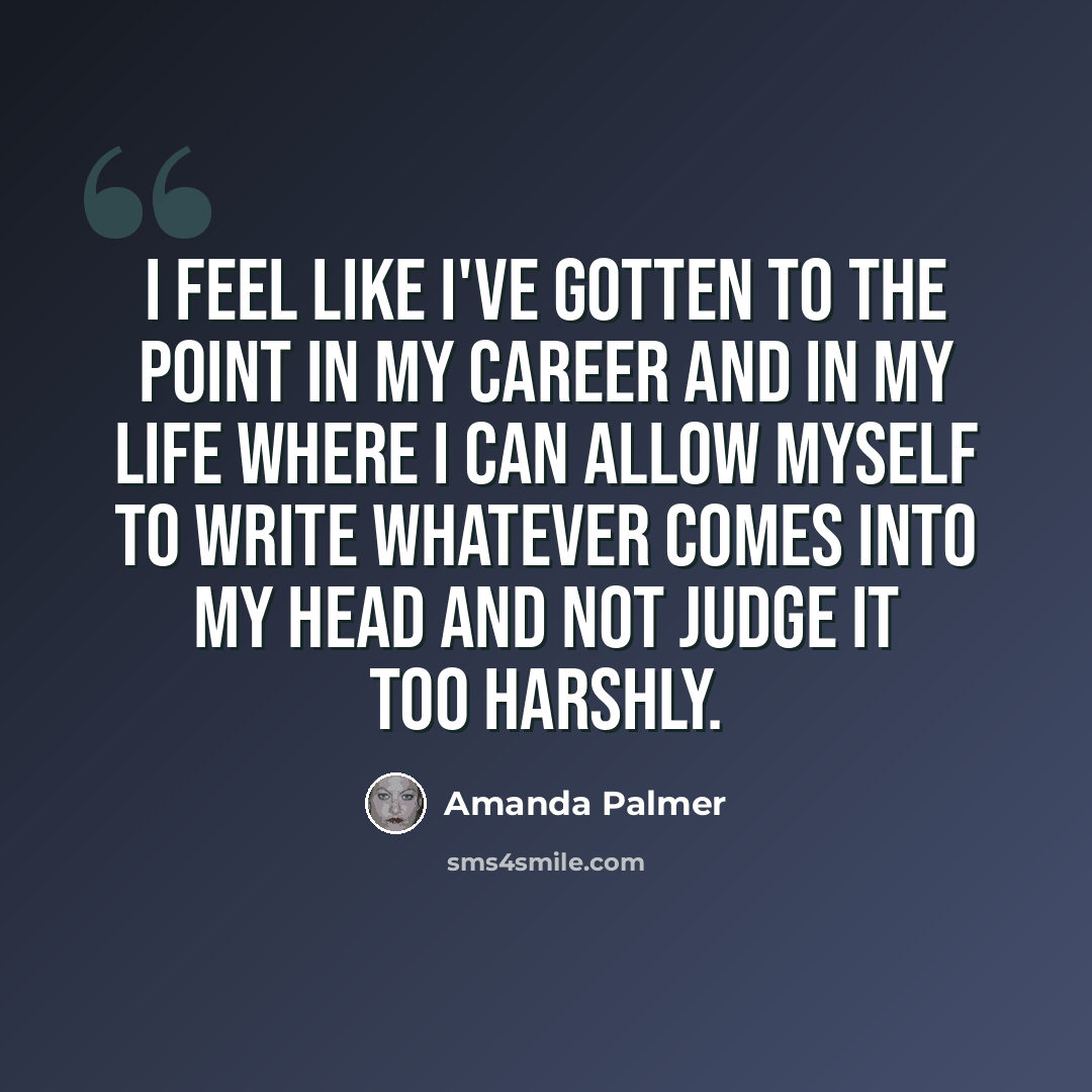 “I feel like I've gotten to the point in my career and in my life where I can allow myself to write whatever comes into my head and not judge it too harshly.” quote by Amanda Palmer
