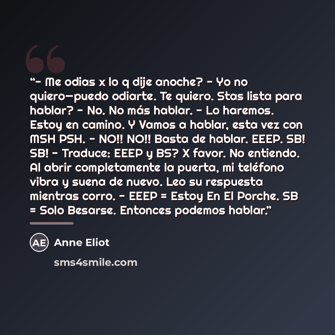 “- Me odias x lo q dije anoche? - Yo no quiero—puedo odiarte. Te quiero. Stas lista para hablar? - No. No más hablar. - Lo haremos. Estoy en camino. Y Vamos a hablar, esta vez con MSH PSH. - NO!! NO!! Basta de hablar. EEEP. SB! SB! - Traduce: EEEP y BS? X favor. No entiendo. Al abrir completamente…” quote by Anne Eliot