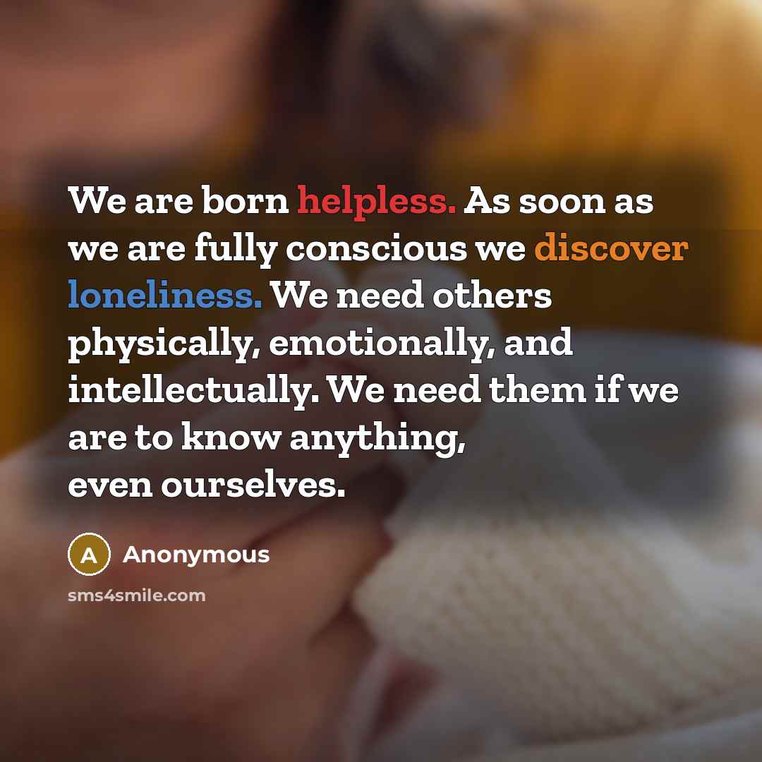 “We are born helpless. As soon as we are fully conscious we discover loneliness. We need others physically, emotionally, and intellectually. We need them if we are to know anything, even ourselves.” quote by Anonymous