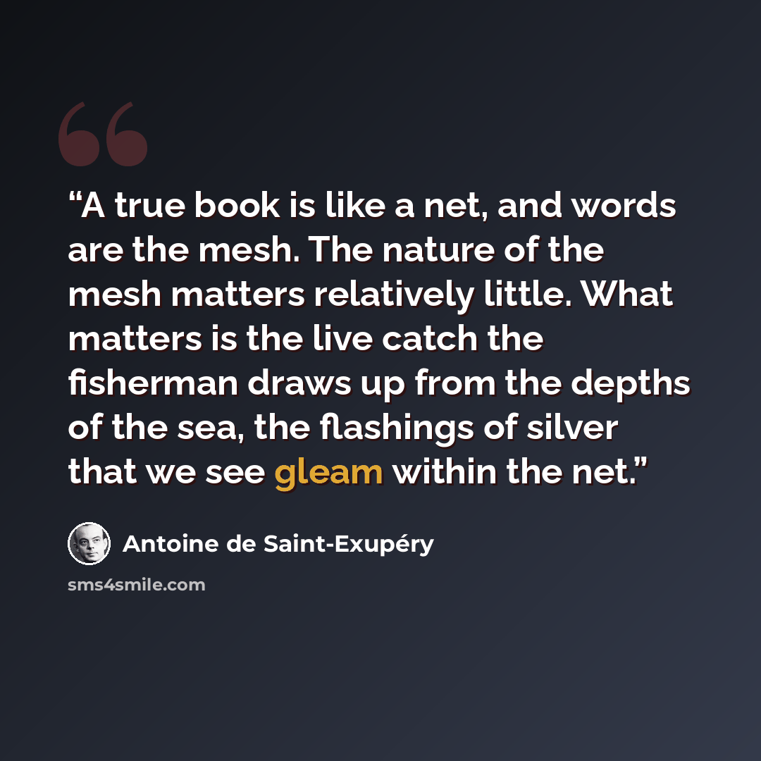 “A true book is like a net, and words are the mesh. The nature of the mesh matters relatively little. What matters is the live catch the fisherman draws up from the depths of the sea, the flashings of silver that we see gleam within the net.” quote by Antoine de Saint-Exupéry