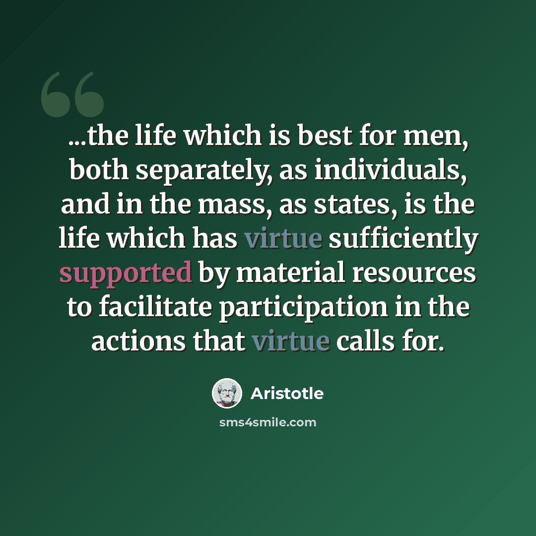 “...the life which is best for men, both separately, as individuals, and in the mass, as states, is the life which has virtue sufficiently supported by material resources to facilitate participation in the actions that virtue calls for.” quote by Aristotle